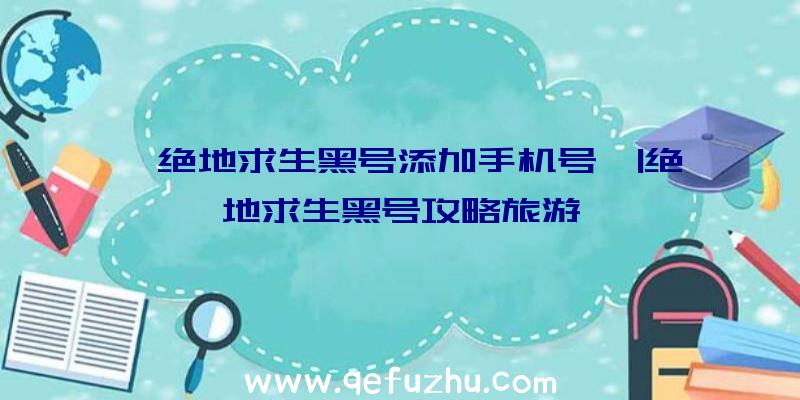 「绝地求生黑号添加手机号」|绝地求生黑号攻略旅游